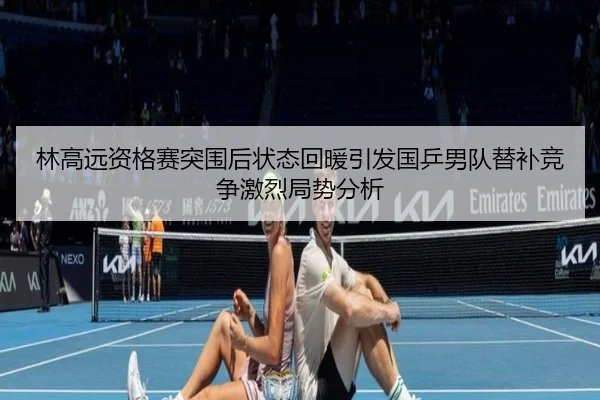 林高远资格赛突围后状态回暖引发国乒男队替补竞争激烈局势分析
