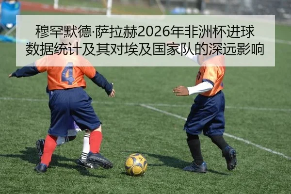 穆罕默德·萨拉赫2026年非洲杯进球数据统计及其对埃及国家队的深远影响