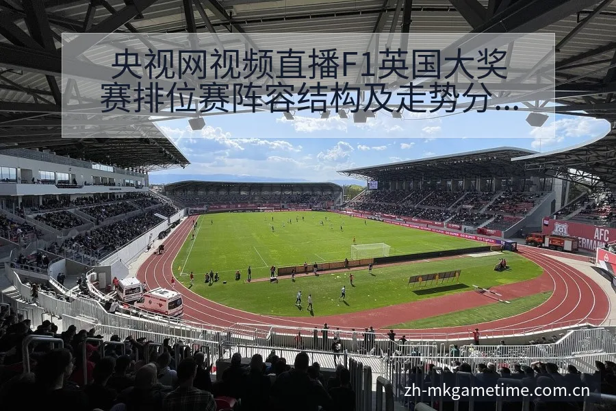 央视网视频直播F1英国大奖赛排位赛阵容结构及走势分析 - Mk体育